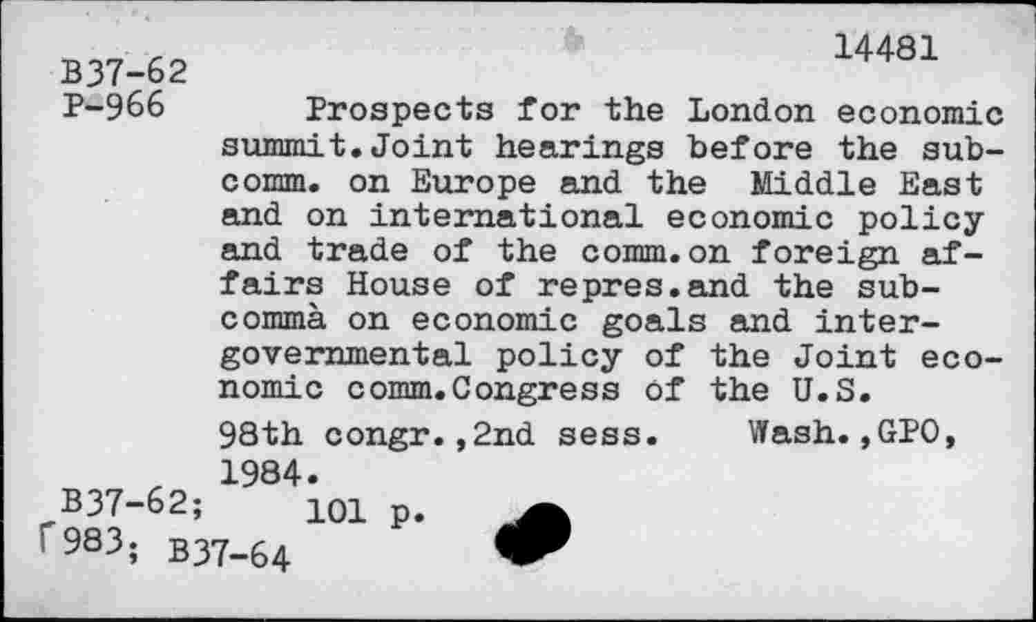 ﻿14481
B37-62
P-966 Prospects for the London economic summit.Joint hearings before the subcomm. on Europe and the Middle East and on international economic policy and trade of the comm.on foreign affairs House of repres.and the sub-commà on economic goals and intergovernmental policy of the Joint economic comm.Congress of the U.S.
98th congr.,2nd sess. Wash.,GPO, r 1984.
B37-62;	10l p.
f 983, b37-64